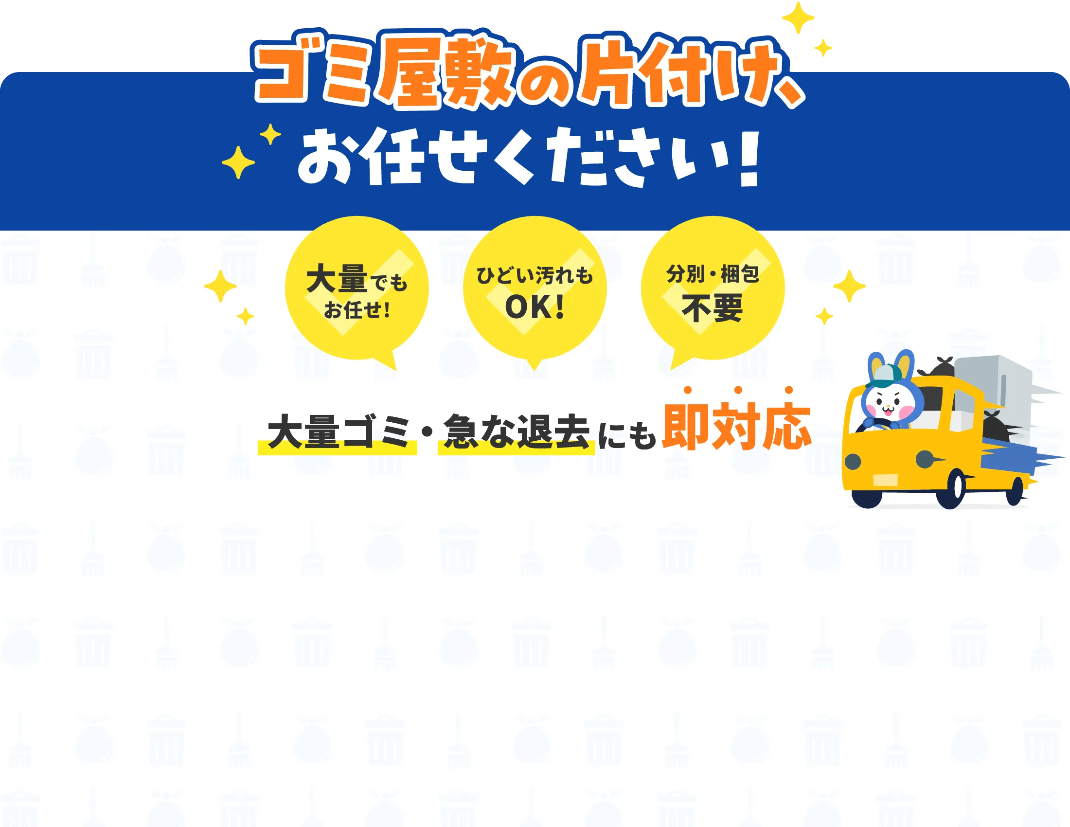 ゴミ屋敷の片付け、お任せください！ 大量でもお任せ！ ひどい汚れもOK! 分別・梱包不要 大量ゴミ・急な退去にも即対応