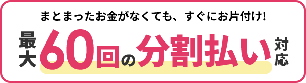 まとまったお金がなくても、すぐにお片付け！最大60回の分割払い対応