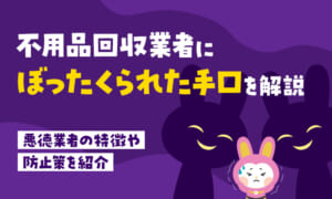 不用品回収業者にぼったくられた手口を解説｜悪徳業者の特徴や防止策とは？